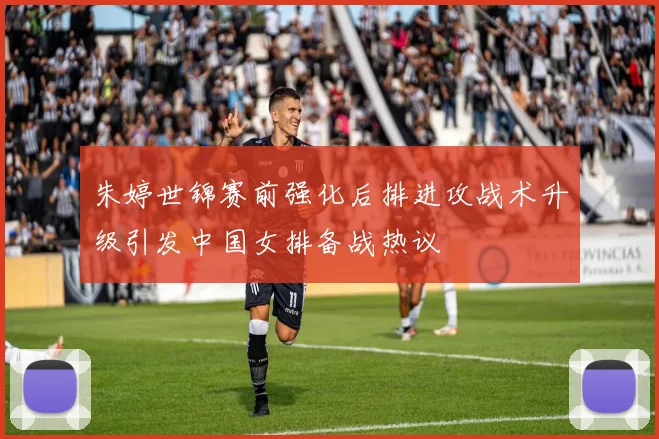 朱婷世锦赛前强化后排进攻战术升级引发中国女排备战热议