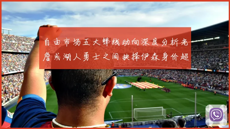 自由市场五大锋线动向深度分析老詹或湖人勇士之间抉择伊森身价超2000万