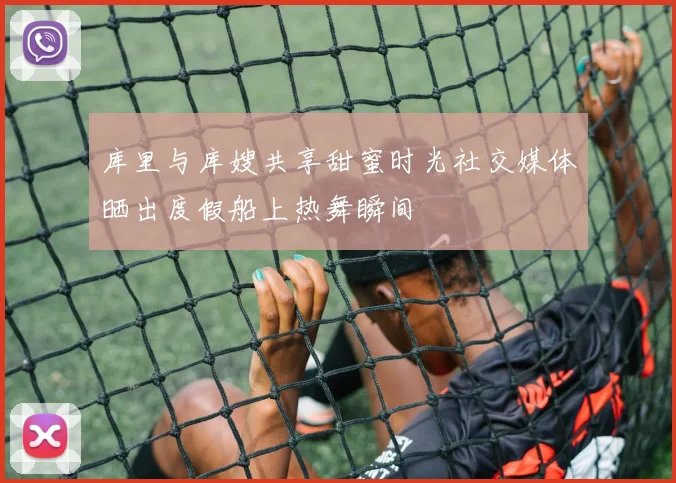 库里与库嫂共享甜蜜时光社交媒体晒出度假船上热舞瞬间