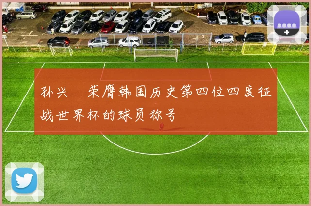 孙兴慜荣膺韩国历史第四位四度征战世界杯的球员称号