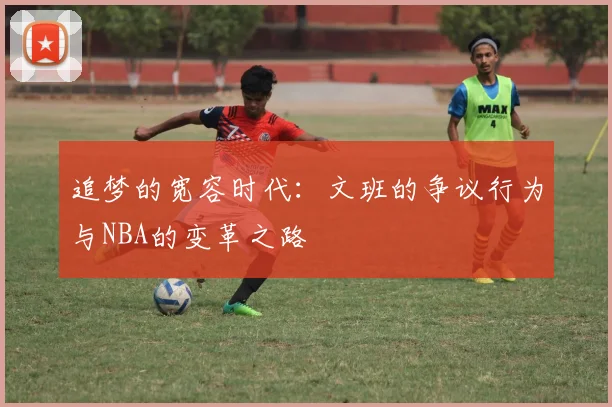 追梦的宽容时代：文班的争议行为与NBA的变革之路