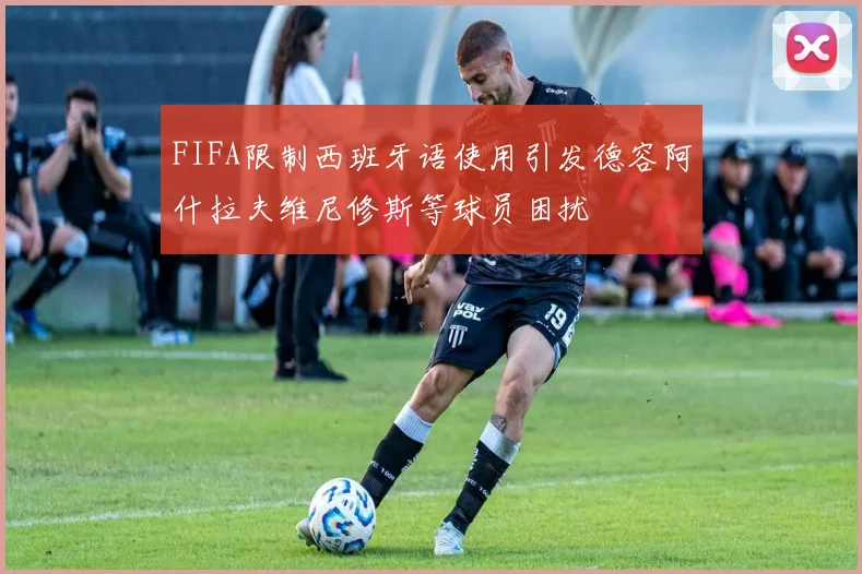 FIFA限制西班牙语使用引发德容阿什拉夫维尼修斯等球员困扰