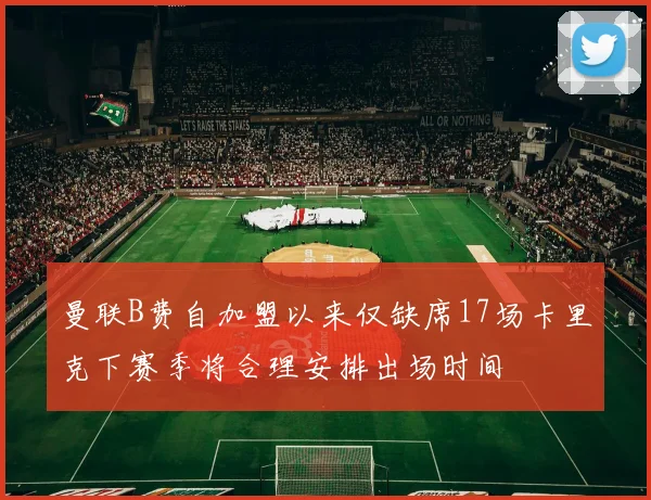 曼联B费自加盟以来仅缺席17场卡里克下赛季将合理安排出场时间