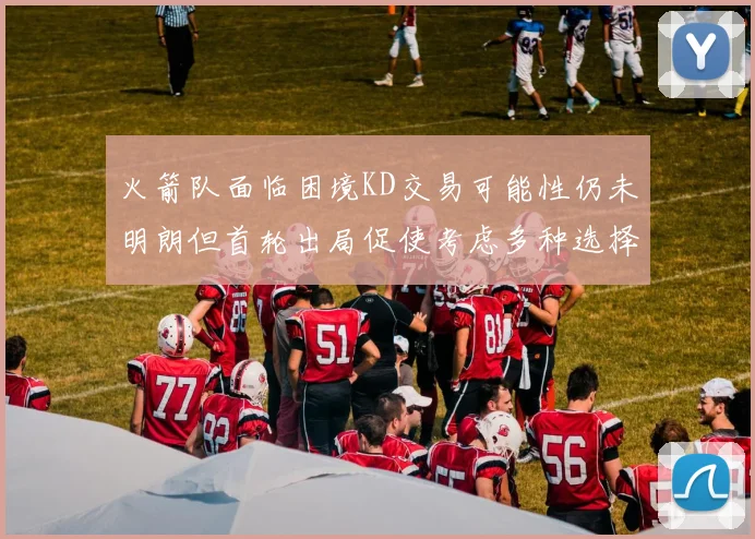 火箭队面临困境KD交易可能性仍未明朗但首轮出局促使考虑多种选择