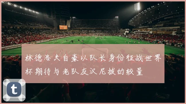 林德洛夫自豪以队长身份征战世界杯期待与老队友汉尼拔的较量