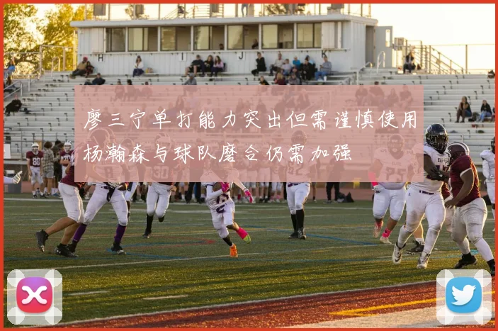 廖三宁单打能力突出但需谨慎使用杨瀚森与球队磨合仍需加强