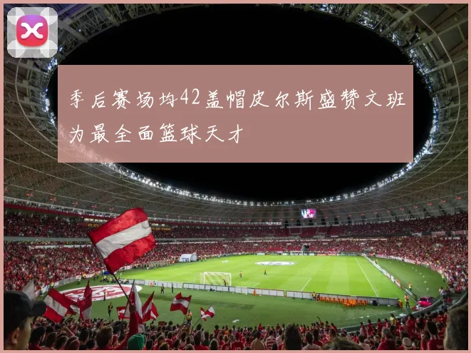 季后赛场均42盖帽皮尔斯盛赞文班为最全面篮球天才