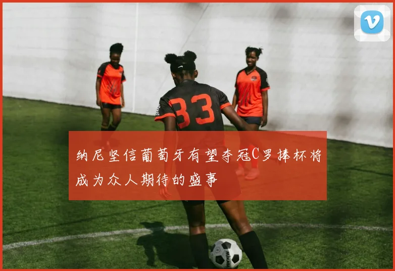 纳尼坚信葡萄牙有望夺冠C罗捧杯将成为众人期待的盛事