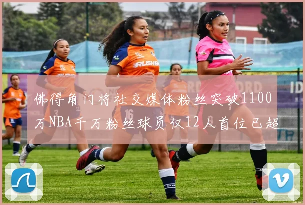 佛得角门将社交媒体粉丝突破1100万NBA千万粉丝球员仅12人首位已超亿