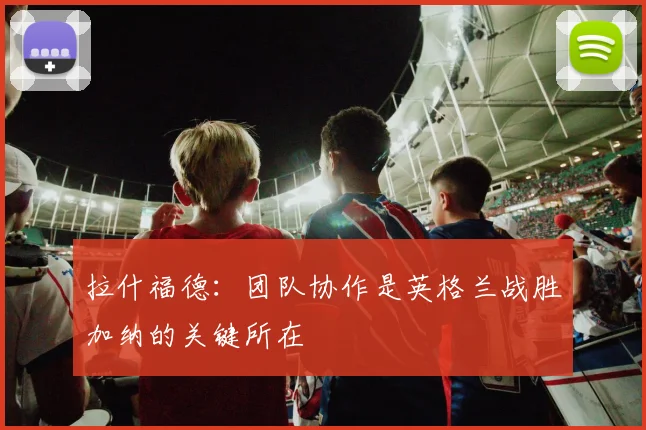 拉什福德：团队协作是英格兰战胜加纳的关键所在