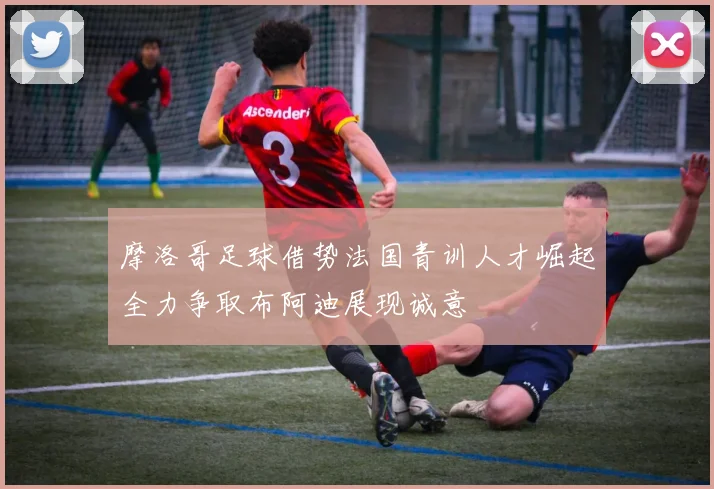摩洛哥足球借势法国青训人才崛起全力争取布阿迪展现诚意