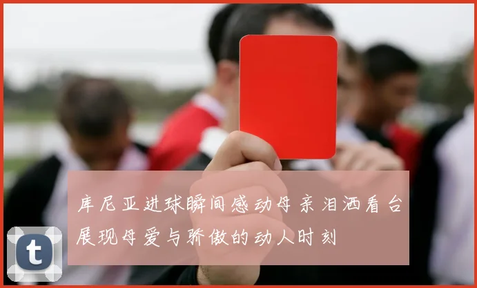 库尼亚进球瞬间感动母亲泪洒看台展现母爱与骄傲的动人时刻