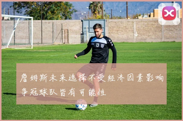 詹姆斯未来选择不受经济因素影响争冠球队皆有可能性