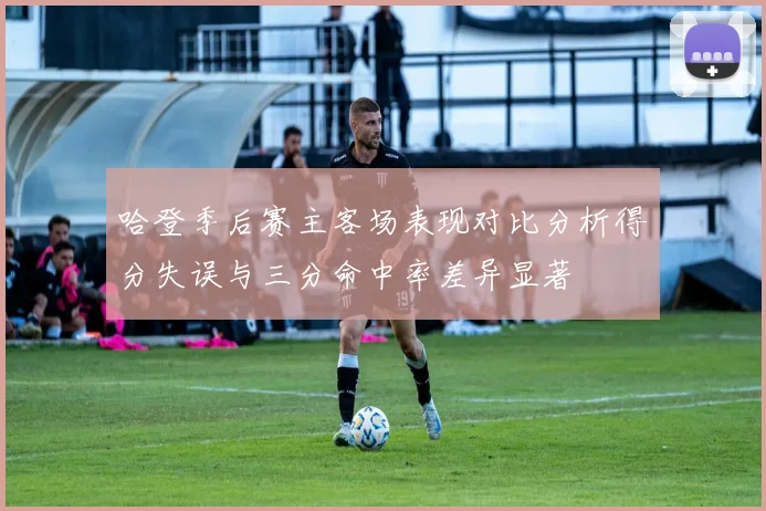 哈登季后赛主客场表现对比分析得分失误与三分命中率差异显著