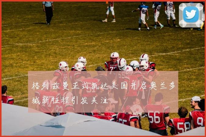 格列兹曼正式抵达美国开启奥兰多城新征程引发关注
