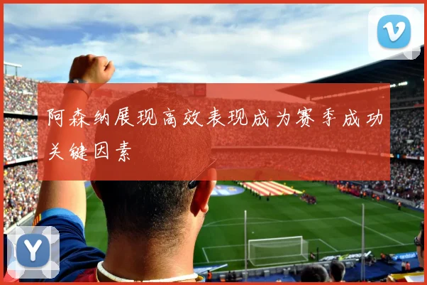 阿森纳展现高效表现成为赛季成功关键因素