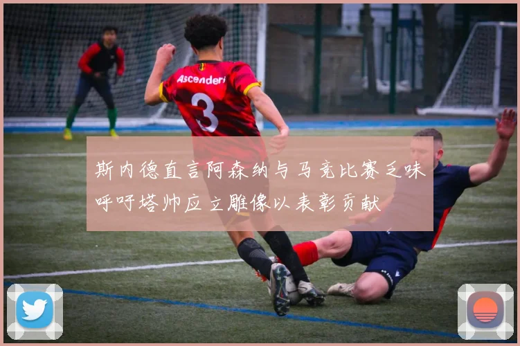 斯内德直言阿森纳与马竞比赛乏味呼吁塔帅应立雕像以表彰贡献