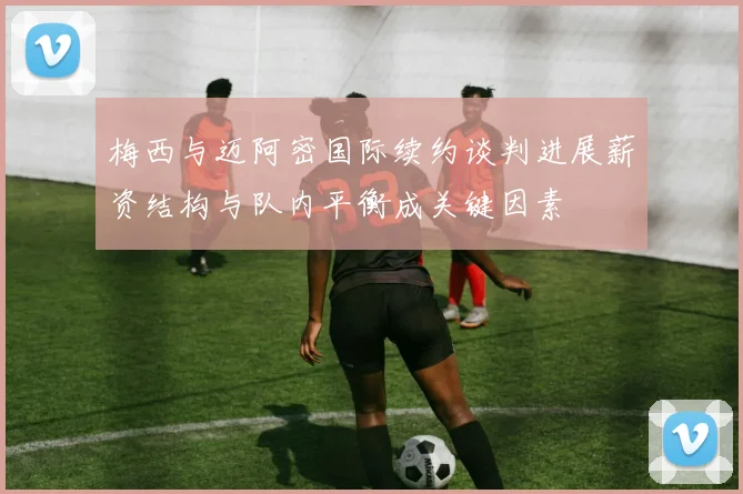 梅西与迈阿密国际续约谈判进展薪资结构与队内平衡成关键因素