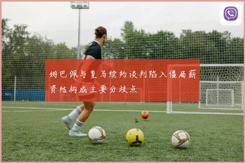 姆巴佩与皇马续约谈判陷入僵局薪资结构成主要分歧点