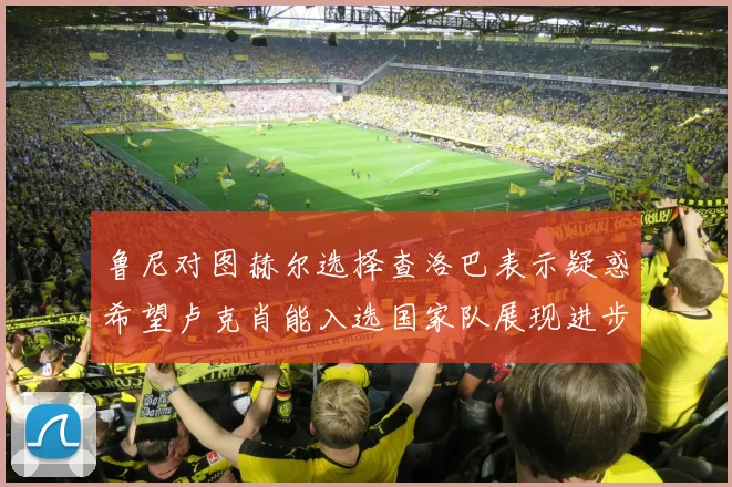 鲁尼对图赫尔选择查洛巴表示疑惑希望卢克肖能入选国家队展现进步