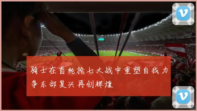 骑士在首轮抢七大战中重塑自我力争东部复兴再创辉煌