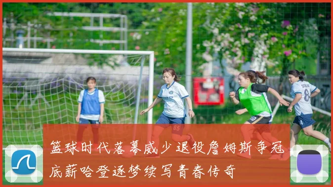 篮球时代落幕威少退役詹姆斯争冠底薪哈登逐梦续写青春传奇