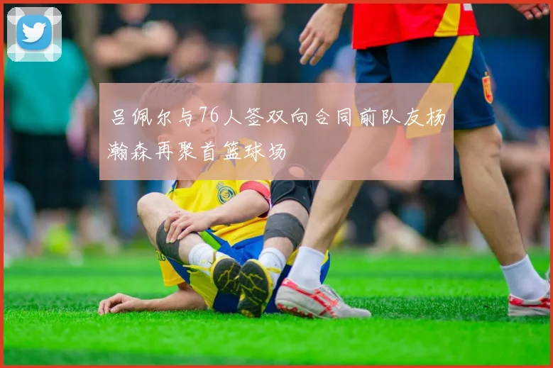 吕佩尔与76人签双向合同前队友杨瀚森再聚首篮球场
