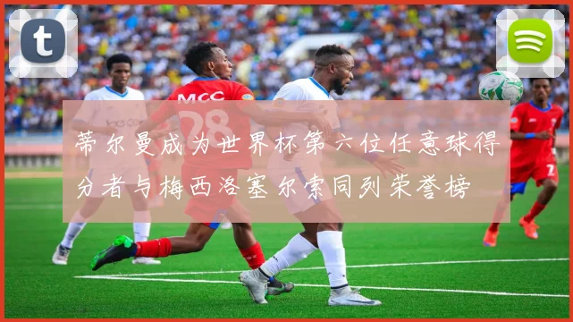 蒂尔曼成为世界杯第六位任意球得分者与梅西洛塞尔索同列荣誉榜