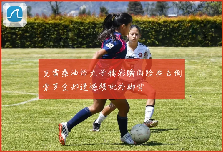 克雷桑油炸丸子精彩瞬间险些击倒索罗金却遗憾踢呲外脚背