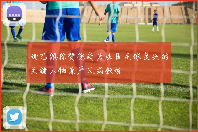 姆巴佩称赞德尚为法国足球复兴的关键人物兼严父式教练
