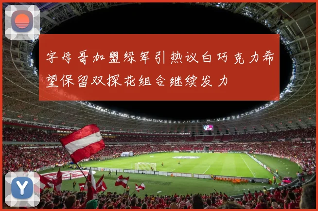 字母哥加盟绿军引热议白巧克力希望保留双探花组合继续发力