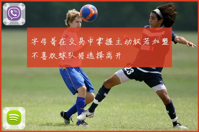 字母哥在交易中掌握主动权若加盟不喜欢球队将选择离开
